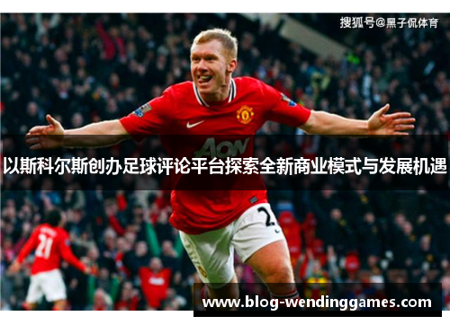 以斯科尔斯创办足球评论平台探索全新商业模式与发展机遇