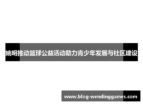 姚明推动篮球公益活动助力青少年发展与社区建设