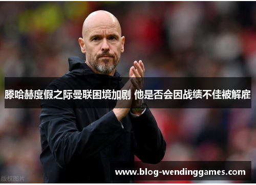 滕哈赫度假之际曼联困境加剧 他是否会因战绩不佳被解雇