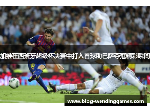 加维在西班牙超级杯决赛中打入首球助巴萨夺冠精彩瞬间