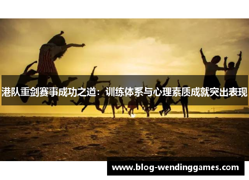 港队重剑赛事成功之道：训练体系与心理素质成就突出表现