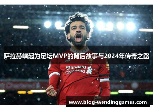 萨拉赫崛起为足坛MVP的背后故事与2024年传奇之路