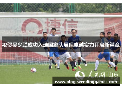 祝贺吴少聪成功入选国家队展现卓越实力开启新篇章
