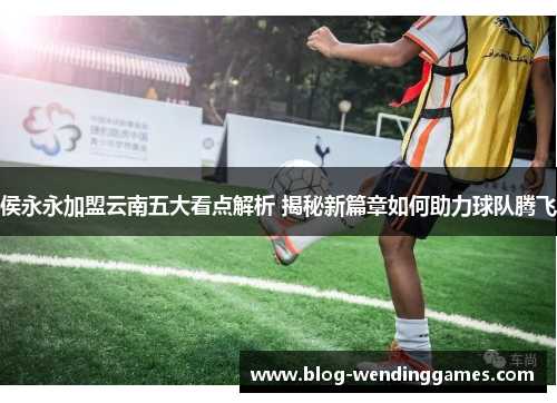 侯永永加盟云南五大看点解析 揭秘新篇章如何助力球队腾飞