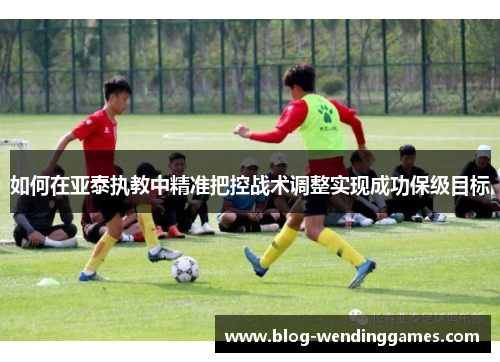 如何在亚泰执教中精准把控战术调整实现成功保级目标