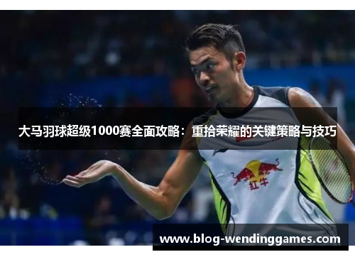 大马羽球超级1000赛全面攻略：重拾荣耀的关键策略与技巧