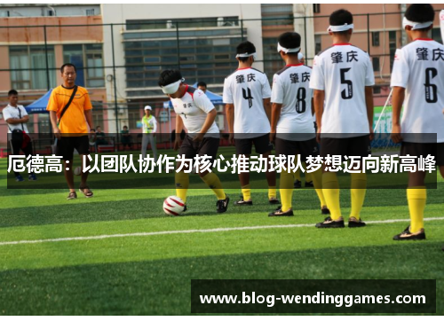 厄德高：以团队协作为核心推动球队梦想迈向新高峰