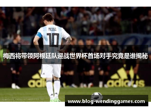 梅西将带领阿根廷队迎战世界杯首场对手究竟是谁揭秘