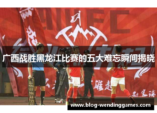 广西战胜黑龙江比赛的五大难忘瞬间揭晓