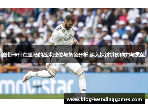 普斯卡什在皇马的战术地位与角色分析 深入探讨其影响力与贡献