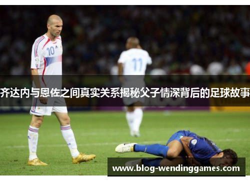 齐达内与恩佐之间真实关系揭秘父子情深背后的足球故事