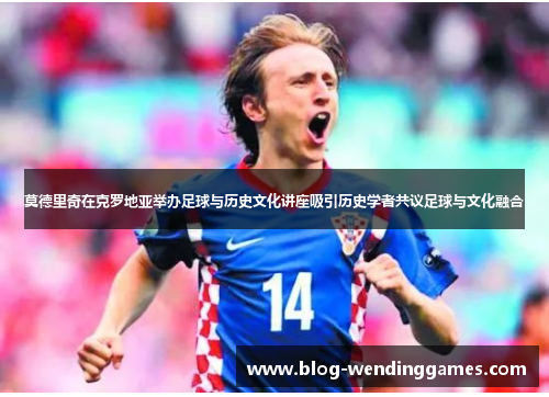 莫德里奇在克罗地亚举办足球与历史文化讲座吸引历史学者共议足球与文化融合