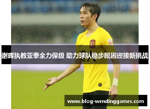 谢晖执教亚泰全力保级 助力球队稳步脱困迎接新挑战 谢晖执教亚泰全力保级 助力球队稳步脱困迎接新挑战