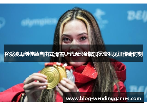 谷爱凌再创佳绩自由式滑雪U型场地金牌加冕崇礼见证传奇时刻