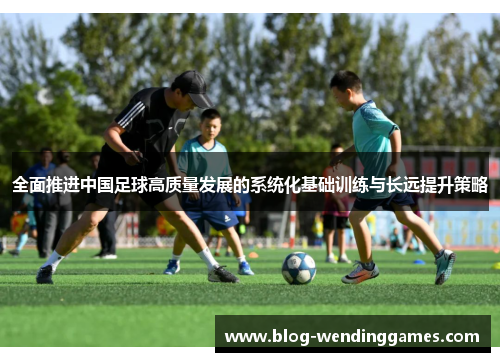 全面推进中国足球高质量发展的系统化基础训练与长远提升策略