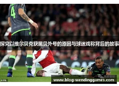 探究以维尔贝克获黑贝外号的原因与球迷戏称背后的故事