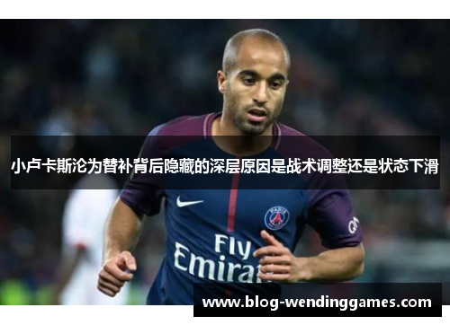 小卢卡斯沦为替补背后隐藏的深层原因是战术调整还是状态下滑 小卢卡斯沦为替补背后隐藏的深层原因是战术调整还是状态下滑