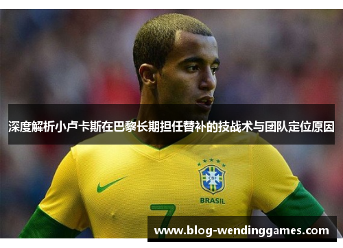 深度解析小卢卡斯在巴黎长期担任替补的技战术与团队定位原因 深度解析小卢卡斯在巴黎长期担任替补的技战术与团队定位原因