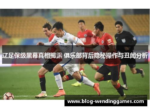 辽足保级黑幕真相揭露 俱乐部背后隐秘操作与丑闻分析 辽足保级黑幕真相揭露 俱乐部背后隐秘操作与丑闻分析