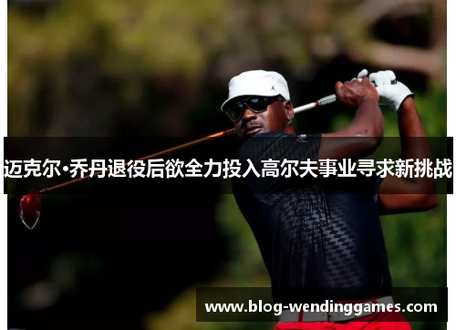迈克尔·乔丹退役后欲全力投入高尔夫事业寻求新挑战 迈克尔·乔丹退役后欲全力投入高尔夫事业寻求新挑战