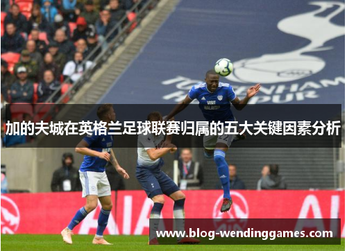 加的夫城在英格兰足球联赛归属的五大关键因素分析 加的夫城在英格兰足球联赛归属的五大关键因素分析
