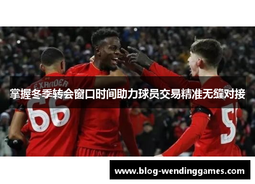 掌握冬季转会窗口时间助力球员交易精准无缝对接 掌握冬季转会窗口时间助力球员交易精准无缝对接