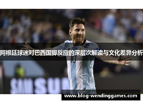 阿根廷球迷对巴西国脚反应的深层次解读与文化差异分析