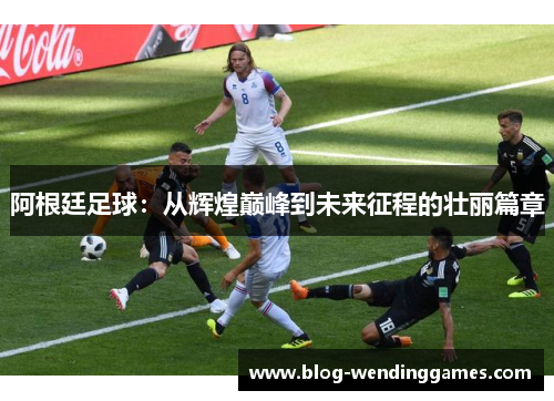 阿根廷足球：从辉煌巅峰到未来征程的壮丽篇章