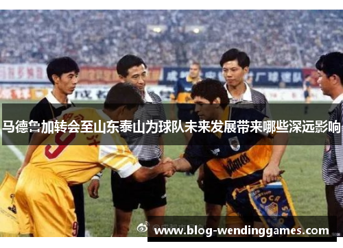 马德鲁加转会至山东泰山为球队未来发展带来哪些深远影响