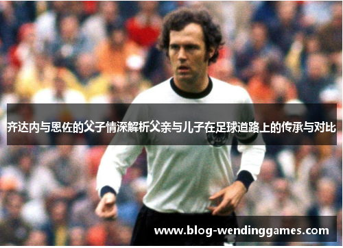 齐达内与恩佐的父子情深解析父亲与儿子在足球道路上的传承与对比 齐达内与恩佐的父子情深解析父亲与儿子在足球道路上的传承与对比
