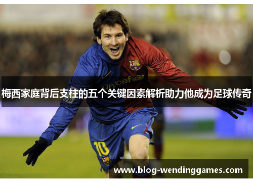 梅西家庭背后支柱的五个关键因素解析助力他成为足球传奇