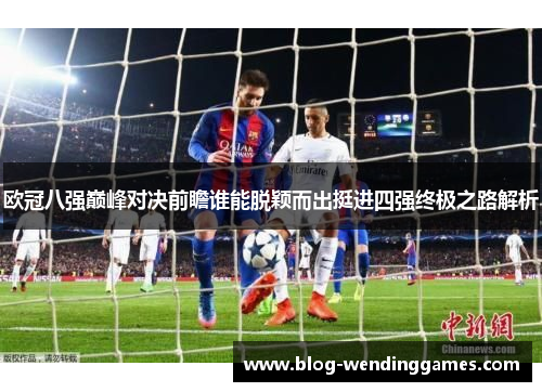 欧冠八强巅峰对决前瞻谁能脱颖而出挺进四强终极之路解析