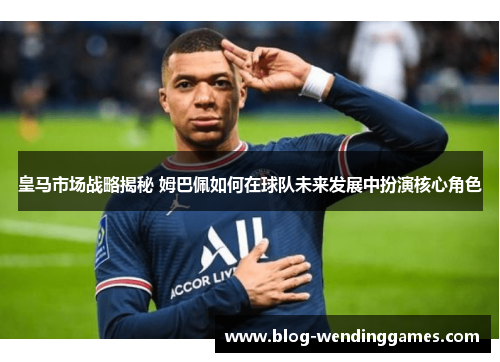 皇马市场战略揭秘 姆巴佩如何在球队未来发展中扮演核心角色
