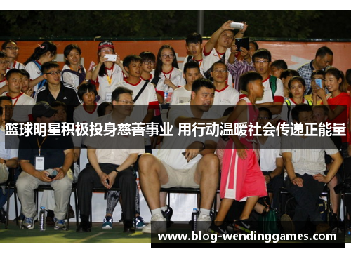 篮球明星积极投身慈善事业 用行动温暖社会传递正能量 篮球明星积极投身慈善事业 用行动温暖社会传递正能量