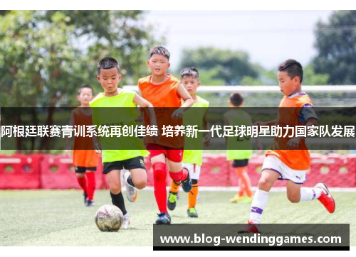 阿根廷联赛青训系统再创佳绩 培养新一代足球明星助力国家队发展